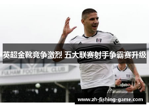 英超金靴竞争激烈 五大联赛射手争霸赛升级