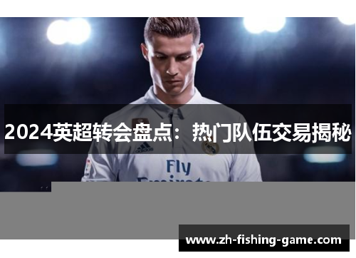 2024英超转会盘点：热门队伍交易揭秘