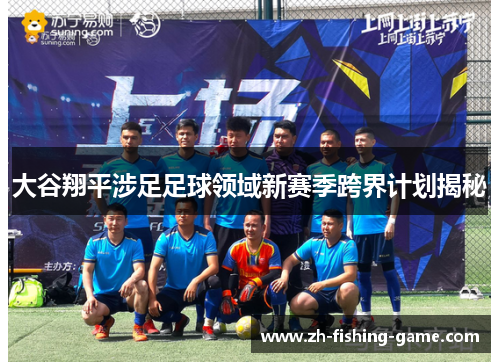 大谷翔平涉足足球领域新赛季跨界计划揭秘