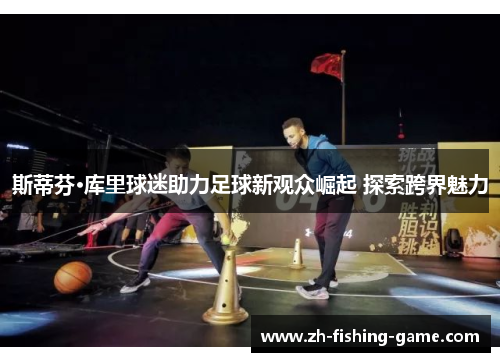 斯蒂芬·库里球迷助力足球新观众崛起 探索跨界魅力